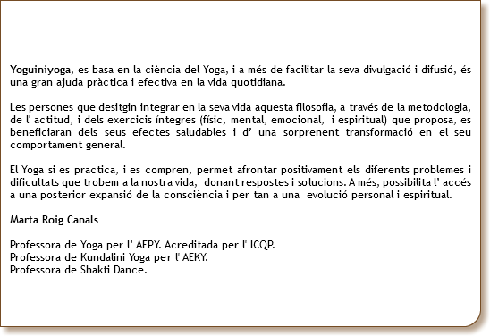  Yoguiniyoga, es basa en la ciència del Yoga, i a més de facilitar la seva divulgació i difusió, és una gran ajuda pràctica i efectiva en la vida quotidiana. Les persones que desitgin integrar en la seva vida aquesta filosofia, a través de la metodologia, de l' actitud, i dels exercicis íntegres (físic, mental, emocional, i espiritual) que proposa, es beneficiaran dels seus efectes saludables i d’ una sorprenent transformació en el seu comportament general. El Yoga si es practica, i es compren, permet afrontar positivament els diferents problemes i dificultats que trobem a la nostra vida, donant respostes i solucions. A més, possibilita l’ accés a una posterior expansió de la consciència i per tan a una evolució personal i espiritual. Marta Roig Canals Professora de Yoga per l’ AEPY. Acreditada per l' ICQP. Professora de Kundalini Yoga per l' AEKY. Professora de Shakti Dance. 