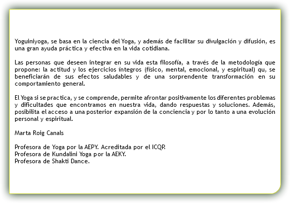  Yoguiniyoga, se basa en la ciencia del Yoga, y además de facilitar su divulgación y difusión, es una gran ayuda práctica y efectiva en la vida cotidiana. Las personas que deseen integrar en su vida esta filosofía, a través de la metodología que propone: la actitud y los ejercicios íntegros (físico, mental, emocional, y espiritual) qu, se beneficiarán de sus efectos saludables y de una sorprendente transformación en su comportamiento general. El Yoga si se practica, y se comprende, permite afrontar positivamente los diferentes problemas y dificultades que encontramos en nuestra vida, dando respuestas y soluciones. Además, posibilita el acceso a una posterior expansión de la conciencia y por lo tanto a una evolución personal y espiritual. Marta Roig Canals Profesora de Yoga por la AEPY. Acreditada por el ICQP. Profesora de Kundalini Yoga por la AEKY. Profesora de Shakti Dance.